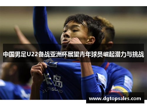 中国男足U22备战亚洲杯展望青年球员崛起潜力与挑战