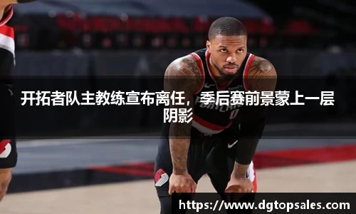 开拓者队主教练宣布离任，季后赛前景蒙上一层阴影