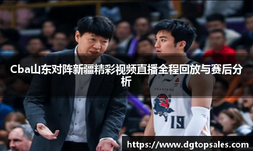 Cba山东对阵新疆精彩视频直播全程回放与赛后分析